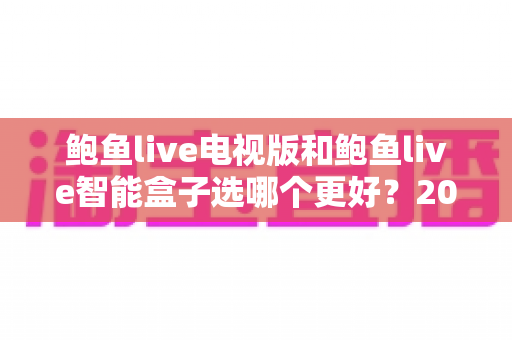 鲍鱼live电视版和鲍鱼live智能盒子选哪个更好？2025超全对比指南，看完再决定不后悔