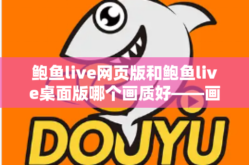 鲍鱼live网页版和鲍鱼live桌面版哪个画质好——画质对比深度解析与选择建议