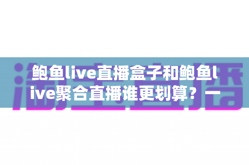 鲍鱼live直播盒子和鲍鱼live聚合直播谁更划算？一篇帮你算清账的选购指南