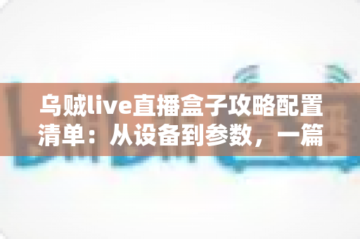 乌贼live直播盒子攻略配置清单：从设备到参数，一篇搞定高画质直播搭建