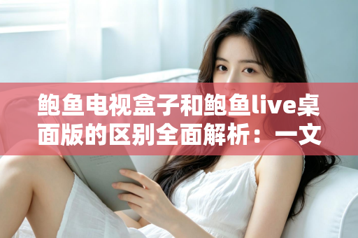 鲍鱼电视盒子和鲍鱼live桌面版的区别全面解析：一文看懂两者差异，选对版本畅享大屏观影体验