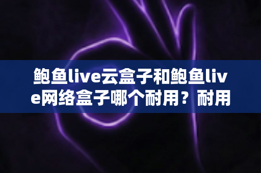 鲍鱼live云盒子和鲍鱼live网络盒子哪个耐用？耐用性全面对比与实用选购指南