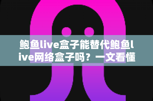 鲍鱼live盒子能替代鲍鱼live网络盒子吗？一文看懂两者区别与选择建议