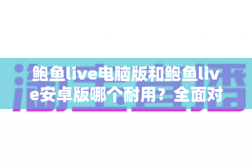 鲍鱼live电脑版和鲍鱼live安卓版哪个耐用？全面对比分析与实用选购指南