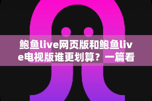 鲍鱼live网页版和鲍鱼live电视版谁更划算？一篇看懂成本与体验的深度对比