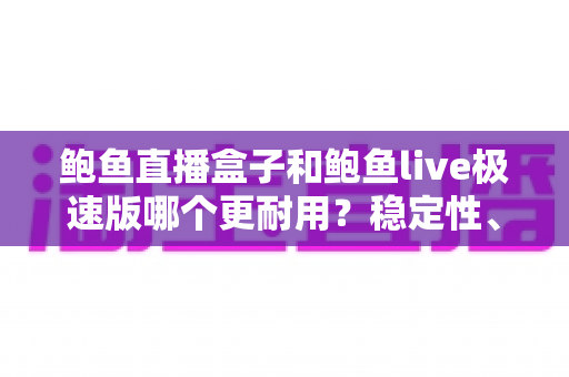 鲍鱼直播盒子和鲍鱼live极速版哪个更耐用？稳定性、维护周期与使用体验的全方位深度对比解析