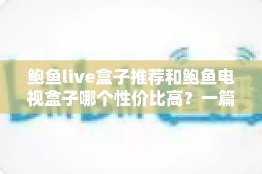 鲍鱼live盒子推荐和鲍鱼电视盒子哪个性价比高？一篇文章帮你选对不踩坑