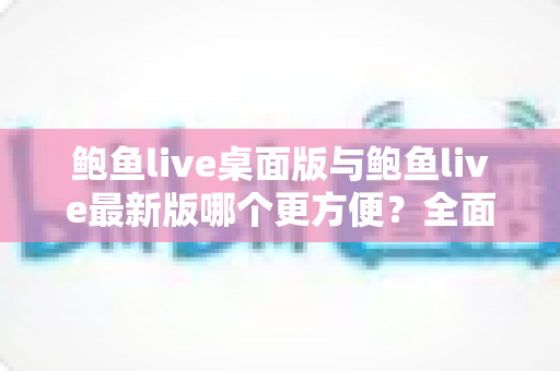 鲍鱼live桌面版与鲍鱼live最新版哪个更方便？全面对比评测，帮你快速找到最顺手的使用方式