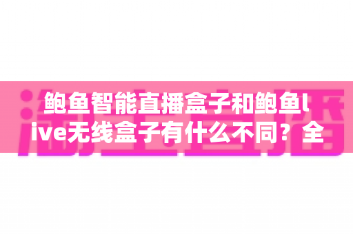 鲍鱼智能直播盒子和鲍鱼live无线盒子有什么不同？全方位对比解析与选购指南