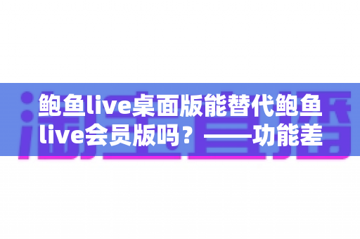 鲍鱼live桌面版能替代鲍鱼live会员版吗?——功能差异全解析与选购避坑指南 鲍鱼live桌面版能替代鲍鱼live会员版吗?——功能差异全解析与选购避坑指南