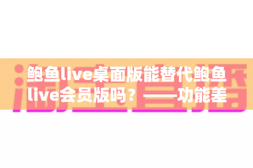 鲍鱼live桌面版能替代鲍鱼live会员版吗？——功能差异全解析与选购避坑指南