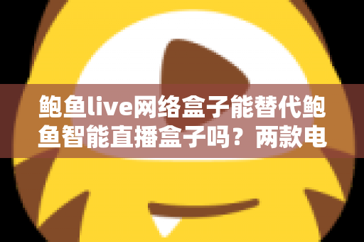 鲍鱼live网络盒子能替代鲍鱼智能直播盒子吗？两款电视盒子深度对比与选购全指南