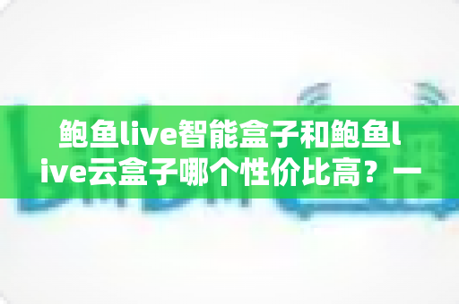 鲍鱼live智能盒子和鲍鱼live云盒子哪个性价比高？一文看懂选购门道