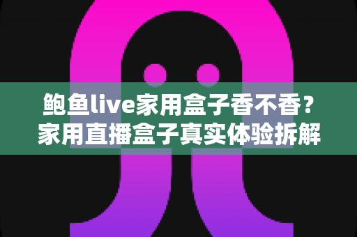鲍鱼live家用盒子香不香？家用直播盒子真实体验拆解与选购避坑全指南