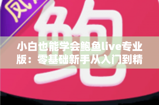 小白也能学会鲍鱼live专业版：零基础新手从入门到精通的直播实战全攻略