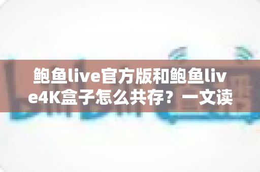 鲍鱼live官方版和鲍鱼live4K盒子怎么共存？一文读懂安装、配置与避坑全攻略