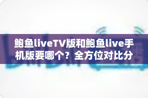 鲍鱼liveTV版和鲍鱼live手机版要哪个？全方位对比分析与选择指南