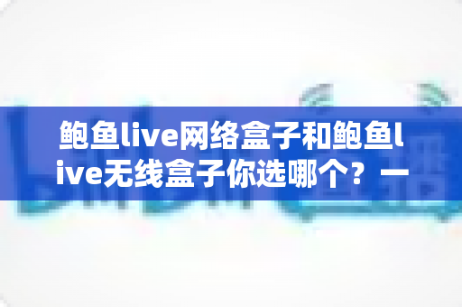 鲍鱼live网络盒子和鲍鱼live无线盒子你选哪个?一文读懂两者差异,选对盒子不踩坑 鲍鱼live网络盒子和鲍鱼live无线盒子你选哪个?一文读懂两者差异,选对盒子不踩坑