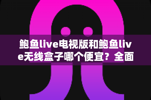 鲍鱼live电视版和鲍鱼live无线盒子哪个便宜？全面价格与性价比对比指南