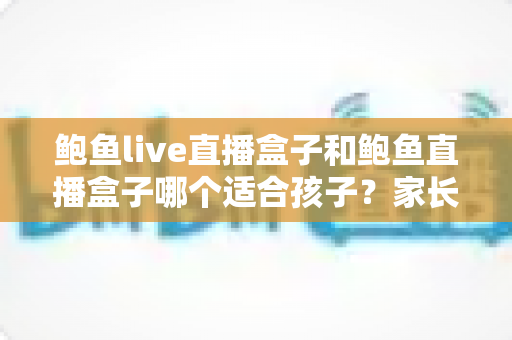 鲍鱼live直播盒子和鲍鱼直播盒子哪个适合孩子？家长必看的深度选购指南