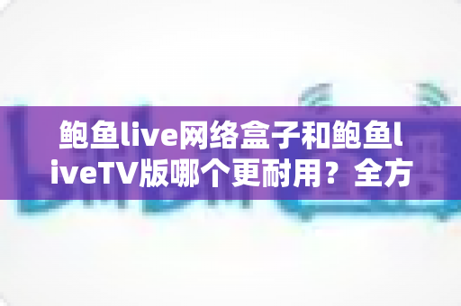鲍鱼live网络盒子和鲍鱼liveTV版哪个更耐用？全方位寿命对比与实用选购指南