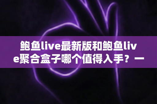 鲍鱼live最新版和鲍鱼live聚合盒子哪个值得入手？一篇看懂两者差异与选购建议