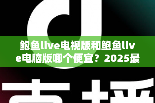 鲍鱼live电视版和鲍鱼live电脑版哪个便宜?2025最新价格对比与省钱选购全攻略 鲍鱼live电视版和鲍鱼live电脑版哪个便宜?2025最新价格对比与省钱选购全攻略