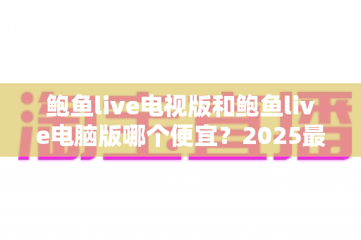 鲍鱼live电视版和鲍鱼live电脑版哪个便宜？2025最新价格对比与省钱选购全攻略