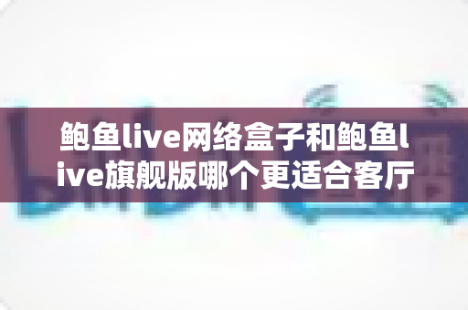 鲍鱼live网络盒子和鲍鱼live旗舰版哪个更适合客厅？2025年家庭观影设备深度选购指南