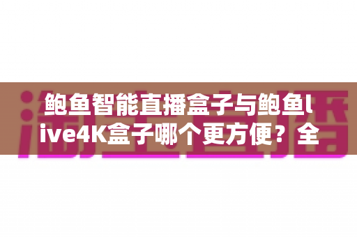 鲍鱼智能直播盒子与鲍鱼live4K盒子哪个更方便?全方位深度对比评测,帮你选对家庭客厅影音中枢 鲍鱼智能直播盒子与鲍鱼live4K盒子哪个更方便?全方位深度对比评测,帮你选对家庭客厅影音中枢
