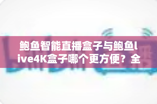 鲍鱼智能直播盒子与鲍鱼live4K盒子哪个更方便？全方位深度对比评测，帮你选对家庭客厅影音中枢