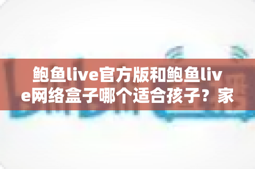 鲍鱼live官方版和鲍鱼live网络盒子哪个适合孩子?家长必读的儿童上网安全指南 鲍鱼live官方版和鲍鱼live网络盒子哪个适合孩子?家长必读的儿童上网安全指南