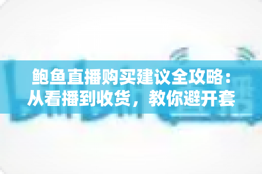 鲍鱼直播购买建议全攻略：从看播到收货，教你避开套路买到高性价比好鲍鱼