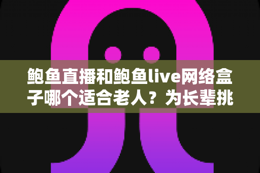 鲍鱼直播和鲍鱼live网络盒子哪个适合老人？为长辈挑选观影方案的实用指南