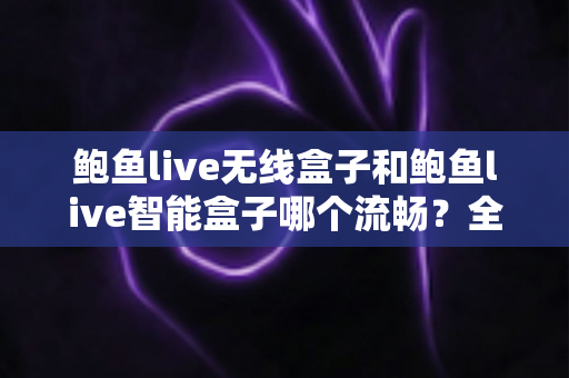 鲍鱼live无线盒子和鲍鱼live智能盒子哪个流畅？全面实测对比与选购指南，看完不再纠结