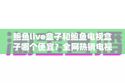 鲍鱼live盒子和鲍鱼电视盒子哪个便宜？全网热销电视盒子价格对比与省钱选购全攻略