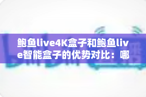 鲍鱼live4K盒子和鲍鱼live智能盒子的优势对比：哪款电视盒子更适合你的家庭娱乐需求？