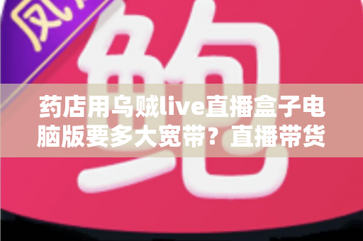 药店用乌贼live直播盒子电脑版要多大宽带？直播带货网络配置全攻略