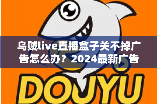 乌贼live直播盒子关不掉广告怎么办？2024最新广告关闭与屏蔽全攻略