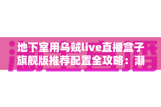 地下室用乌贼live直播盒子旗舰版推荐配置全攻略：潮湿低信号环境下的流畅直播影音方案