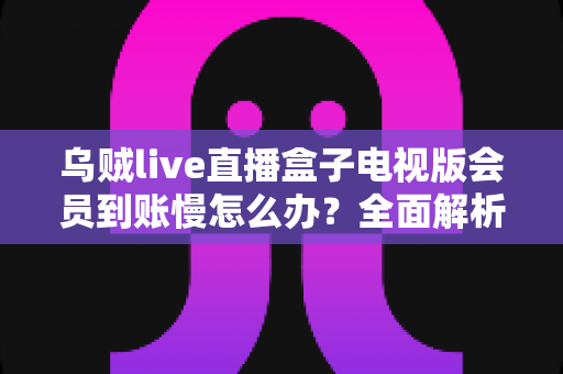 乌贼live直播盒子电视版会员到账慢怎么办?全面解析原因与实用解决方案 乌贼live直播盒子电视版会员到账慢怎么办?全面解析原因与实用解决方案