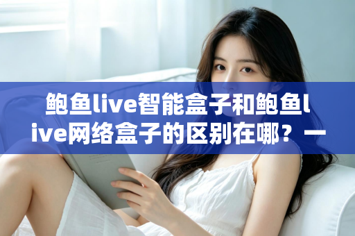 鲍鱼live智能盒子和鲍鱼live网络盒子的区别在哪？一文看懂两大电视盒子的核心差异与选购指南