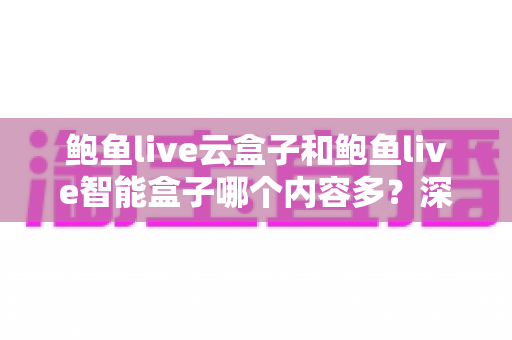 鲍鱼live云盒子和鲍鱼live智能盒子哪个内容多？深度解析两款热门盒子的内容资源与选购指南
