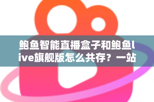 鲍鱼智能直播盒子和鲍鱼live旗舰版怎么共存?一站式双版本安装使用全攻略 鲍鱼智能直播盒子和鲍鱼live旗舰版怎么共存?一站式双版本安装使用全攻略