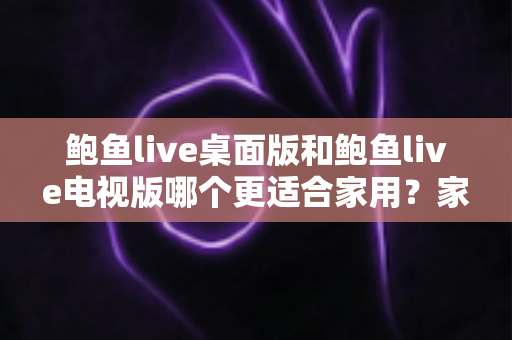 鲍鱼live桌面版和鲍鱼live电视版哪个更适合家用？家庭用户必读的深度对比指南