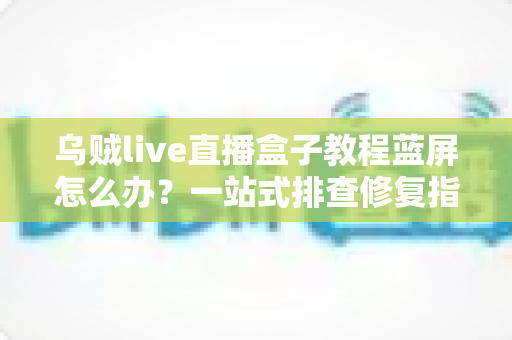 乌贼live直播盒子教程蓝屏怎么办?一站式排查修复指南,让直播从此畅通无阻 乌贼live直播盒子教程蓝屏怎么办?一站式排查修复指南,让直播从此畅通无阻