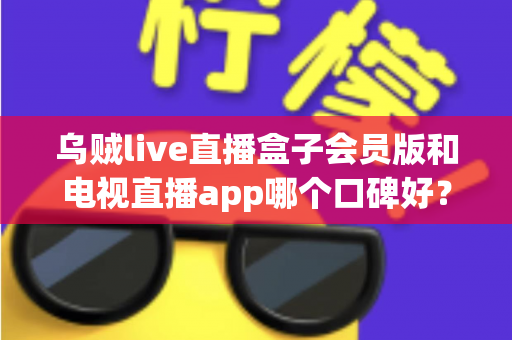 乌贼live直播盒子会员版和电视直播app哪个口碑好?全面解析与选购避坑指南 乌贼live直播盒子会员版和电视直播app哪个口碑好?全面解析与选购避坑指南