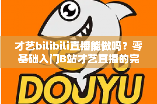 才艺bilibili直播能做吗？零基础入门B站才艺直播的完整攻略与变现指南
