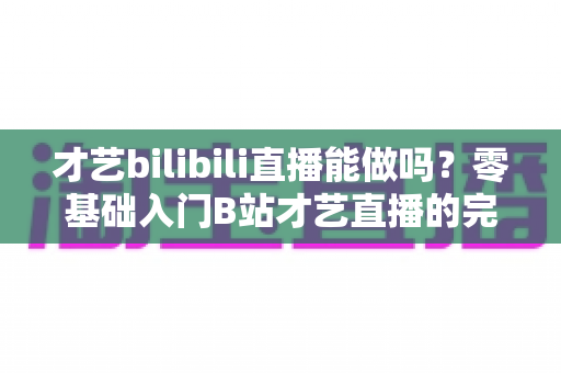 才艺bilibili直播能做吗？零基础入门B站才艺直播的完整攻略与变现指南