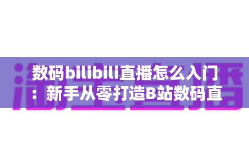 数码bilibili直播怎么入门：新手从零打造B站数码直播间的完整实战指南